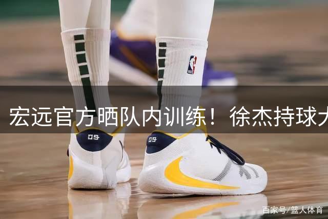 宏远官方晒队内训练！徐杰持球大核，周鹏无缝融入，王洪泽秀超准三分